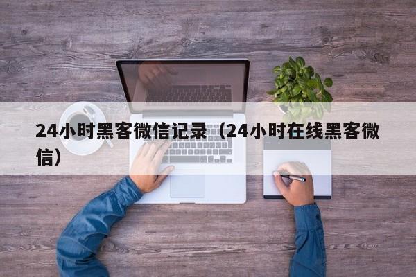 24小时黑客微信记录（24小时在线黑客微信）
