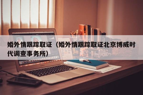 婚外情跟踪取证（婚外情跟踪取证北京博威时代调查事务所）