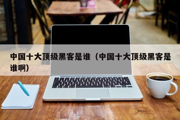 中国十大顶级黑客是谁（中国十大顶级黑客是谁啊）