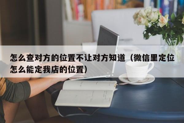 怎么查对方的位置不让对方知道（微信里定位怎么能定我店的位置）
