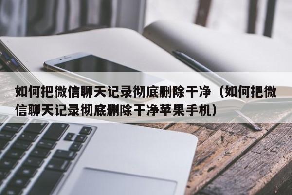 如何把微信聊天记录彻底删除干净（如何把微信聊天记录彻底删除干净苹果手机）
