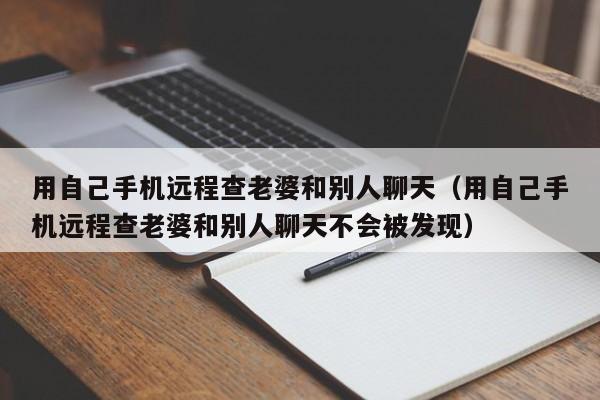 用自己手机远程查老婆和别人聊天（用自己手机远程查老婆和别人聊天不会被发现）