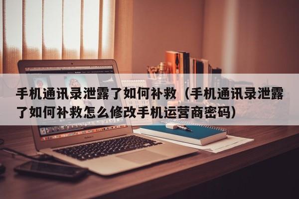 手机通讯录泄露了如何补救（手机通讯录泄露了如何补救怎么修改手机运营商密码）