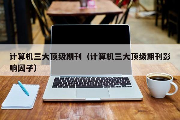 计算机三大顶级期刊（计算机三大顶级期刊影响因子）
