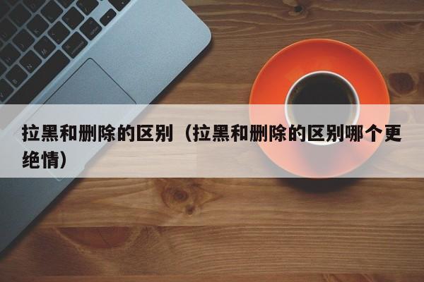 拉黑和删除的区别（拉黑和删除的区别哪个更绝情）