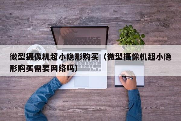 微型摄像机超小隐形购买（微型摄像机超小隐形购买需要网络吗）