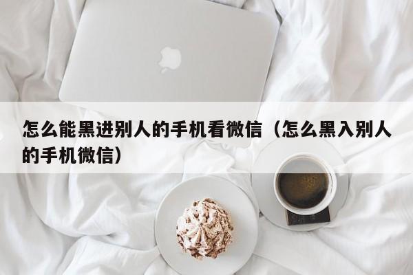 怎么能黑进别人的手机看微信（怎么黑入别人的手机微信）
