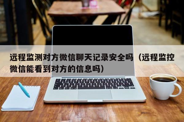 远程监测对方微信聊天记录安全吗（远程监控微信能看到对方的信息吗）