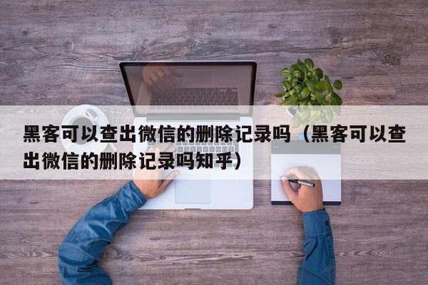 黑客可以查出微信的删除记录吗（黑客可以查出微信的删除记录吗知乎）