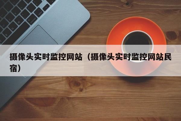 摄像头实时监控网站（摄像头实时监控网站民宿）