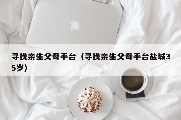 寻找亲生父母平台（寻找亲生父母平台盐城35岁）