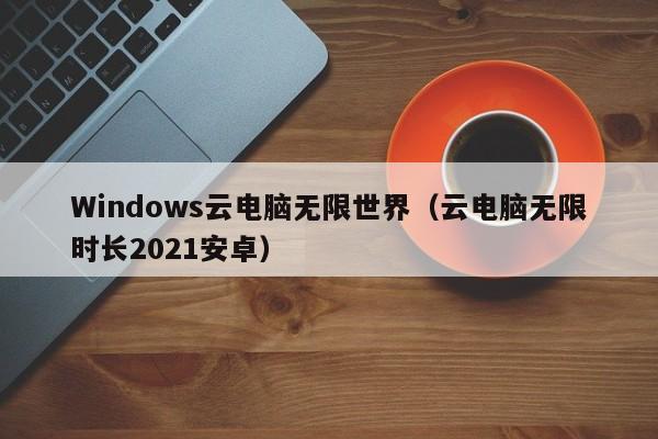 Windows云电脑无限世界（云电脑无限时长2021安卓）