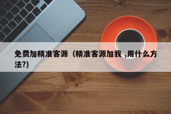 免费加精准客源（精准客源加我 ,用什么方法?）