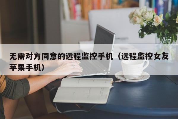 无需对方同意的远程监控手机（远程监控女友苹果手机）