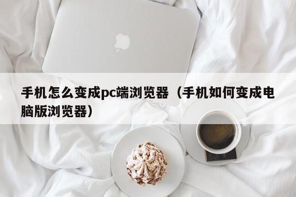 手机怎么变成pc端浏览器（手机如何变成电脑版浏览器）