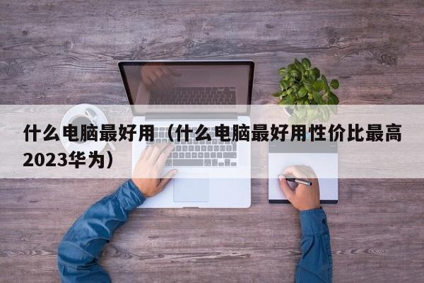 什么电脑最好用（什么电脑最好用性价比最高2023华为）