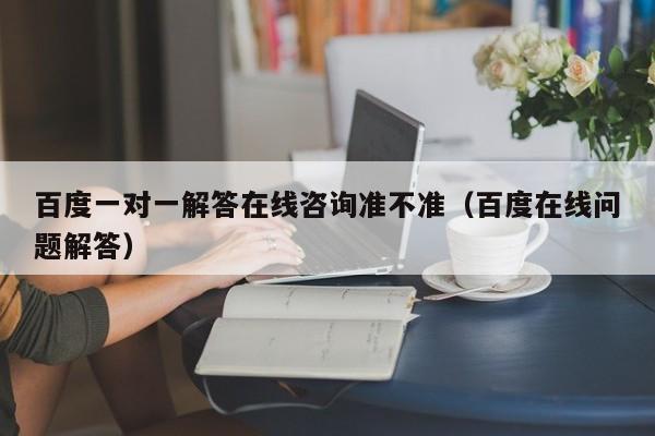 百度一对一解答在线咨询准不准（百度在线问题解答）