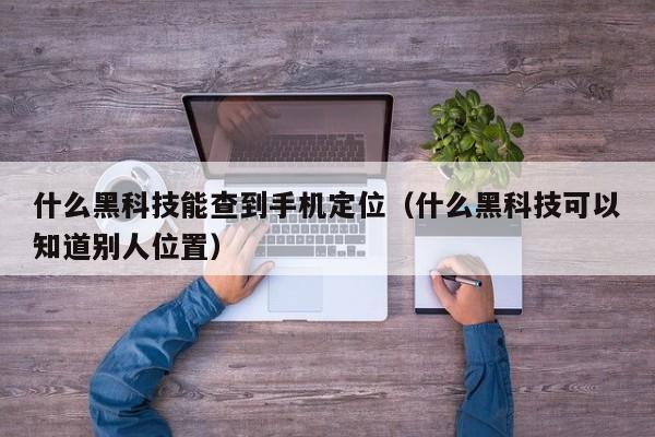 什么黑科技能查到手机定位（什么黑科技可以知道别人位置）