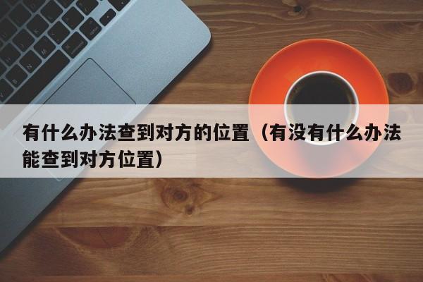 有什么办法查到对方的位置（有没有什么办法能查到对方位置）