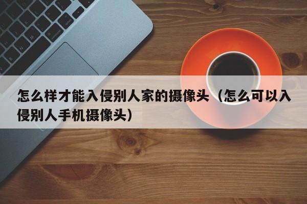 怎么样才能入侵别人家的摄像头（怎么可以入侵别人手机摄像头）