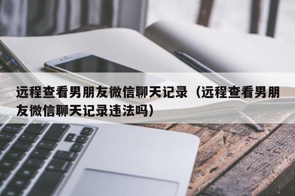 远程查看男朋友微信聊天记录（远程查看男朋友微信聊天记录违法吗）