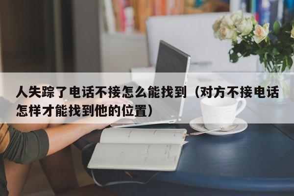 人失踪了电话不接怎么能找到（对方不接电话怎样才能找到他的位置）