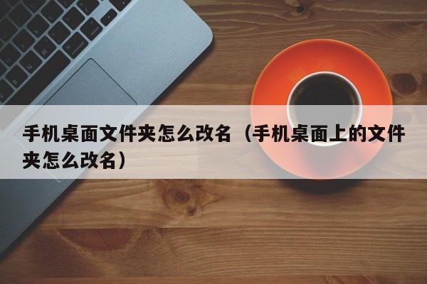手机桌面文件夹怎么改名（手机桌面上的文件夹怎么改名）