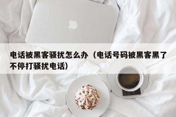 电话被黑客骚扰怎么办（电话号码被黑客黑了不停打骚扰电话）