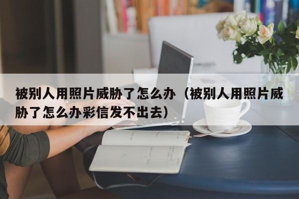 被别人用照片威胁了怎么办（被别人用照片威胁了怎么办彩信发不出去）
