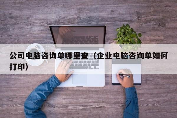 公司电脑咨询单哪里查（企业电脑咨询单如何打印）