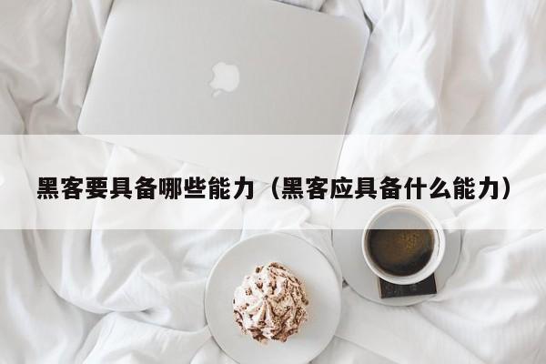 黑客要具备哪些能力（黑客应具备什么能力）