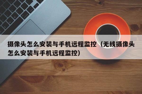 摄像头怎么安装与手机远程监控（无线摄像头怎么安装与手机远程监控）
