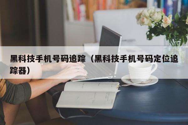 黑科技手机号码追踪（黑科技手机号码定位追踪器）