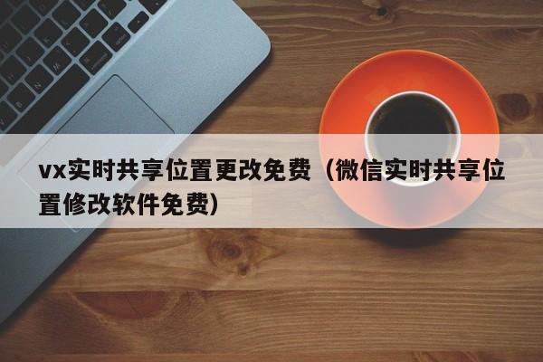 vx实时共享位置更改免费（微信实时共享位置修改软件免费）