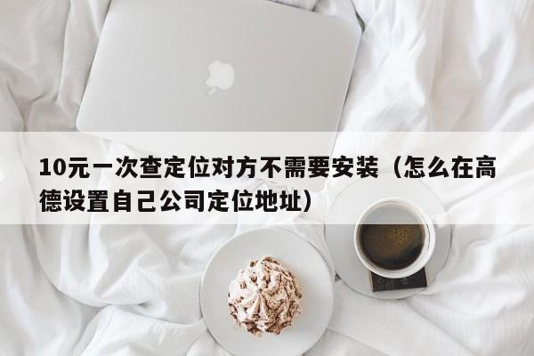 10元一次查定位对方不需要安装（怎么在高德设置自己公司定位地址）