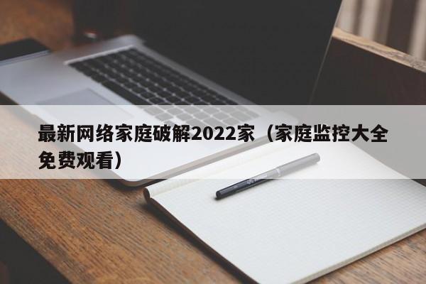 最新网络家庭破解2022家（家庭监控大全免费观看）