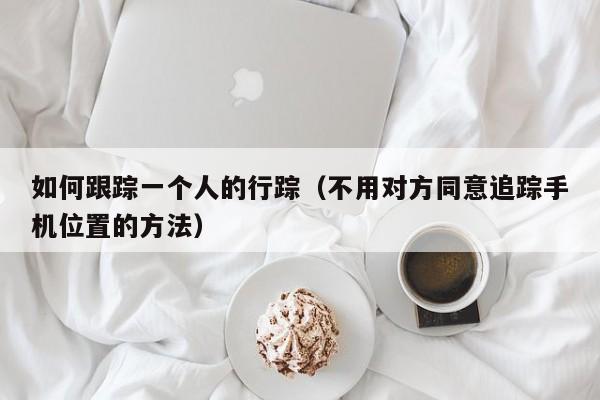 如何跟踪一个人的行踪（不用对方同意追踪手机位置的方法）