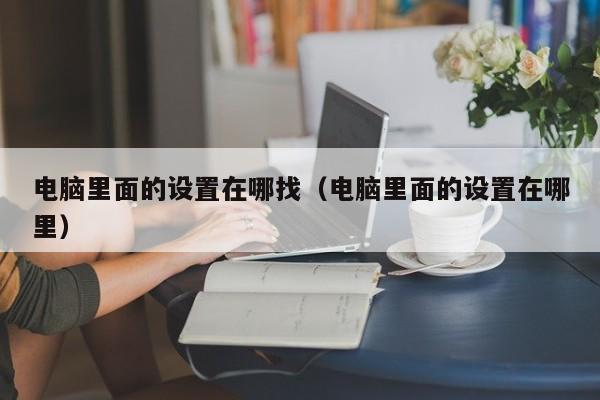 电脑里面的设置在哪找（电脑里面的设置在哪里）