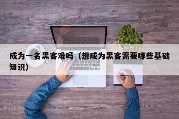 成为一名黑客难吗（想成为黑客需要哪些基础知识）