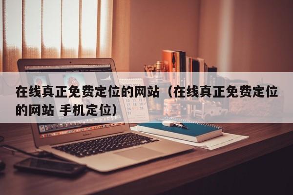 在线真正免费定位的网站（在线真正免费定位的网站 手机定位）