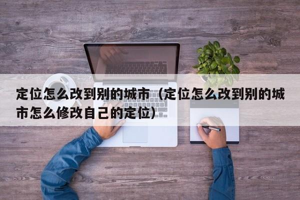 定位怎么改到别的城市（定位怎么改到别的城市怎么修改自己的定位）