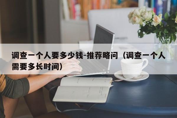 调查一个人要多少钱-推荐略问（调查一个人需要多长时间）