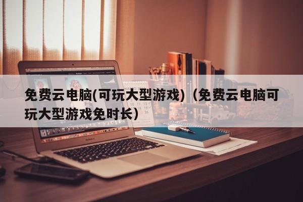 免费云电脑(可玩大型游戏)（免费云电脑可玩大型游戏免时长）