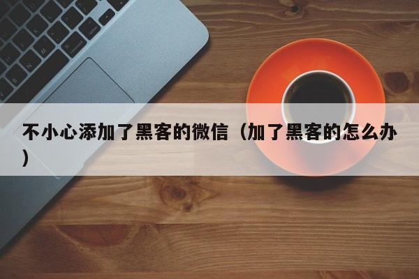 不小心添加了黑客的微信（加了黑客的怎么办）