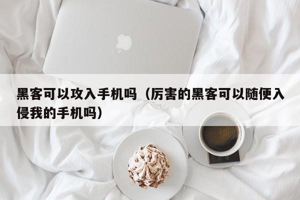 黑客可以攻入手机吗（厉害的黑客可以随便入侵我的手机吗）