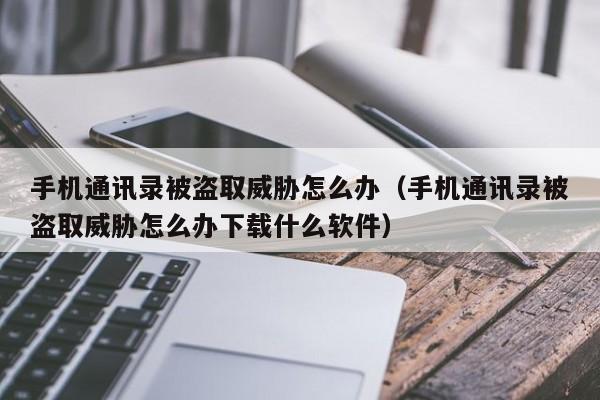 手机通讯录被盗取威胁怎么办（手机通讯录被盗取威胁怎么办下载什么软件）