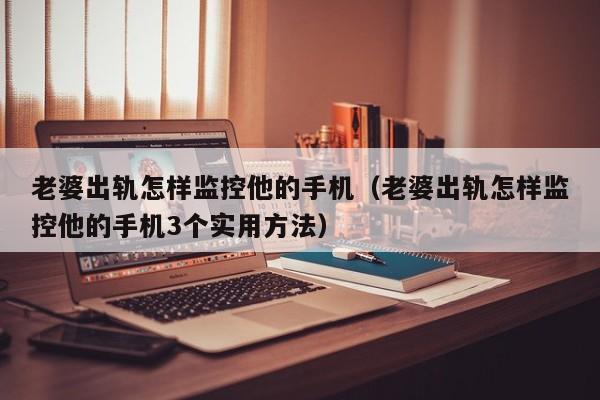老婆出轨怎样监控他的手机（老婆出轨怎样监控他的手机3个实用方法）