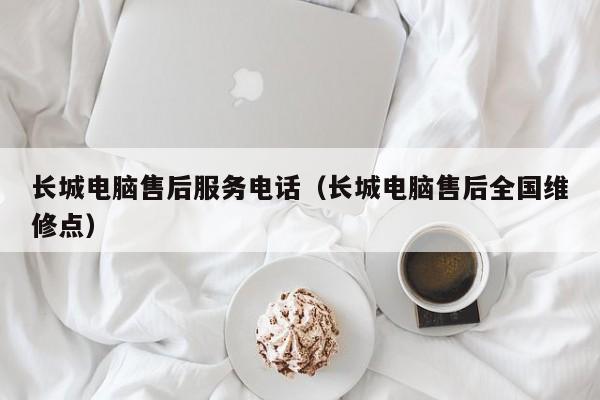长城电脑售后服务电话（长城电脑售后全国维修点）