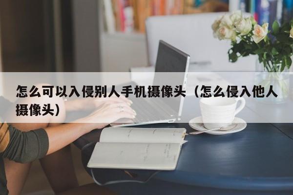 怎么可以入侵别人手机摄像头（怎么侵入他人摄像头）