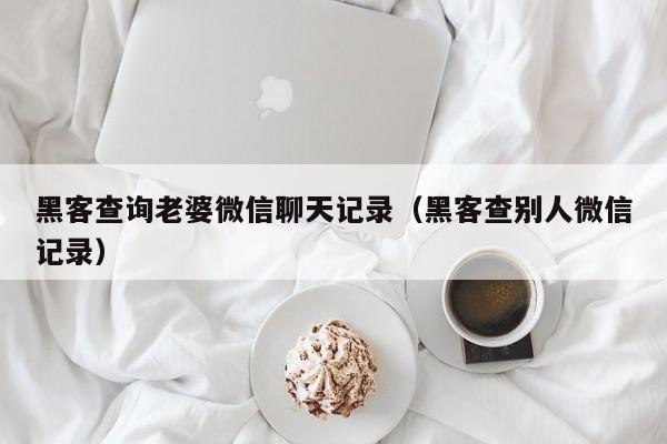 黑客查询老婆微信聊天记录（黑客查别人微信记录）